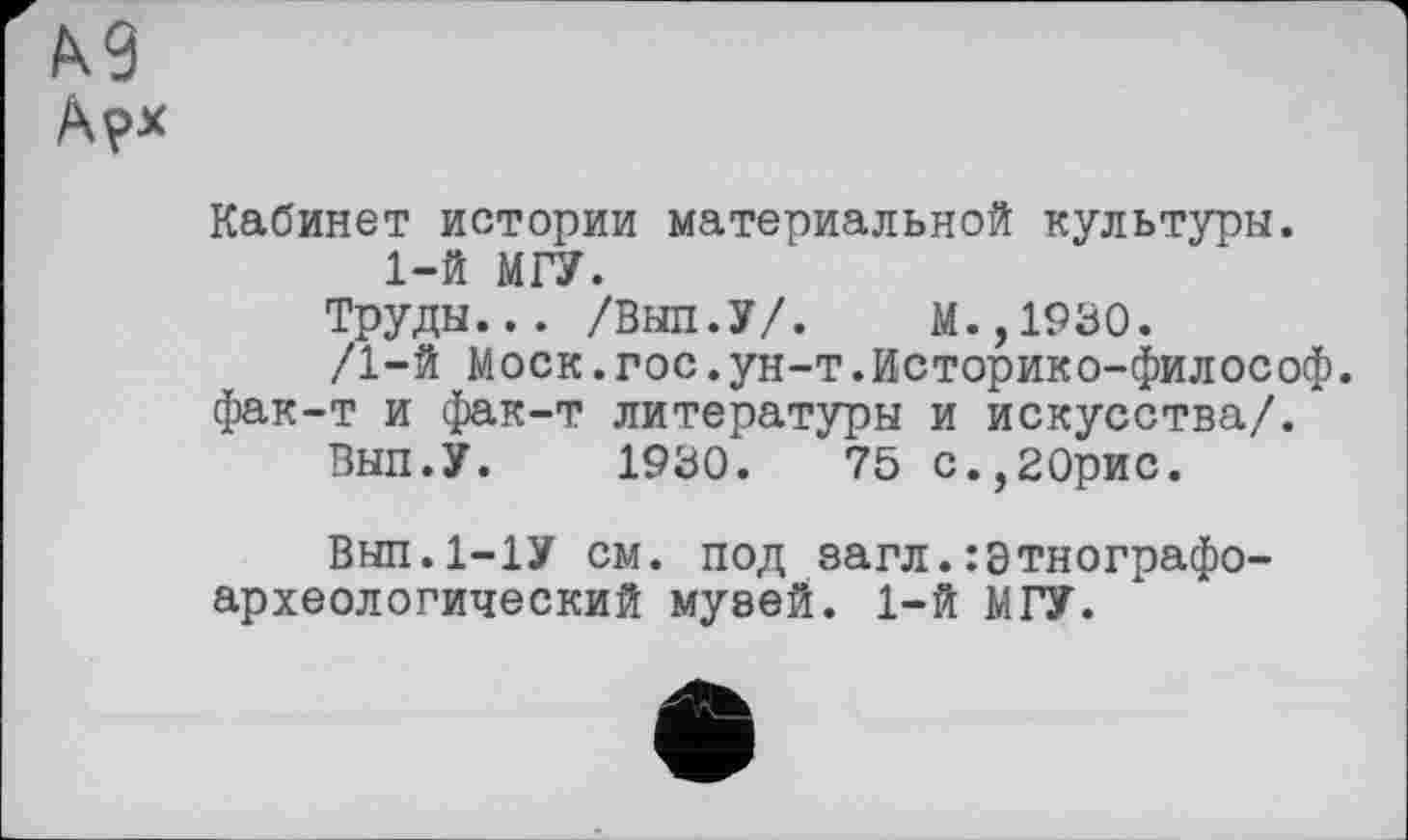 ﻿Кабинет истории материальной культуры. 1-й МГУ.
Труды... /Выл.У/.	М.,1930.
/1-й Моск.гос.ун-т.Историко-философ. фак-т и фак-т литературы и искусства/.
ВЫП.У. 1930.	75 С.,20рио.
Вып.1-1У см. под загл.Этнографоархеологический муаей. 1-й МГУ.